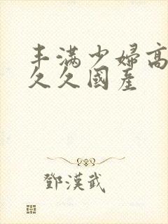 丰满少妇高潮叫久久国产