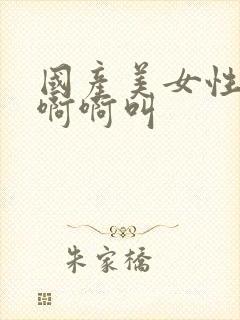 国产美女性感爽啊啊叫