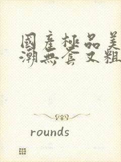 国产极品美女高潮无套又粗