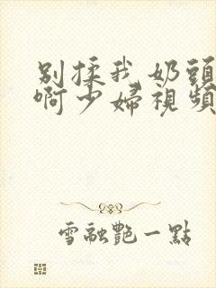 别揉我奶头啊啊啊少妇视频