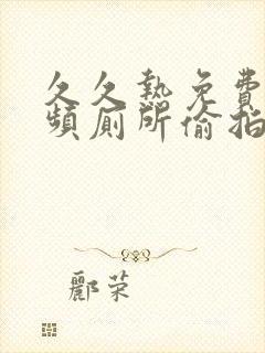 久久热免费污视频厕所偷拍女人尿尿