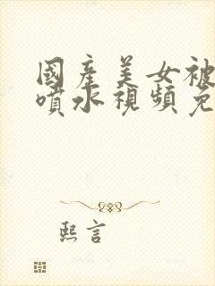 国产美女被爽到喷水视频免费播放