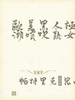 欧美黑人极品高潮喷吹熟女一区