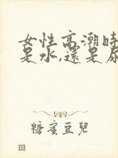 女性高潮时喷的是水,还是尿