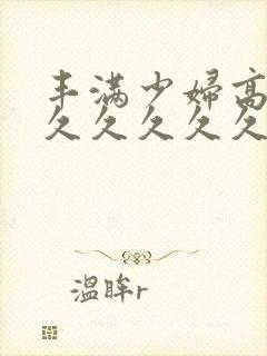 丰满少妇高潮久久久久久久