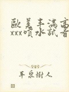 欧美丰满高潮xxxx喷水试看