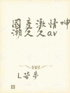 国产激情呻吟高潮久久av