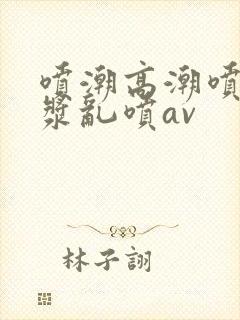 喷潮高潮喷水白浆乱喷av