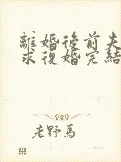 离婚后前夫哭着求复婚完结篇