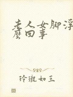 老人女脚浮肿怎么回事