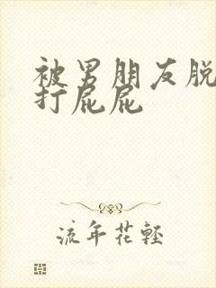 被男朋友脱裤子打屁屁