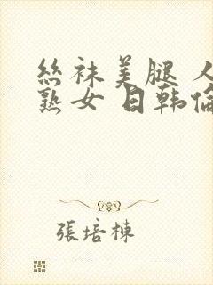 丝袜美腿 人妻熟女 日韩伦理