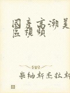 国产高潮美女一区视频