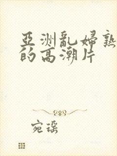 亚洲乱妇熟女爽的高潮片