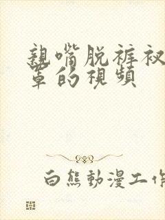 亲嘴脱裤衩脱胸罩的视频