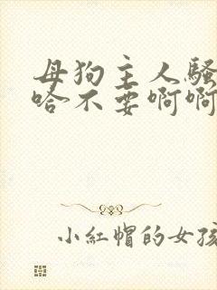 母狗主人骚货啊哈不要啊啊