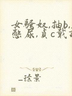 女骚奴,抽b,憋尿,贞c戴调教小说