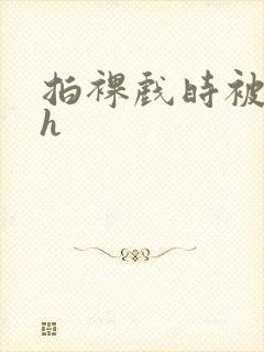 拍裸戏时被c了h