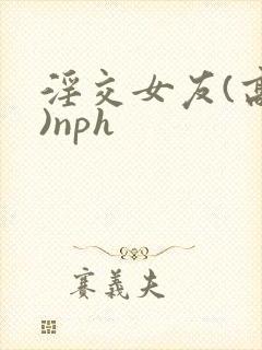 淫交女友(高h)nph