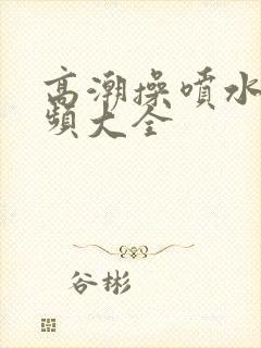 高潮操喷水的视频大全