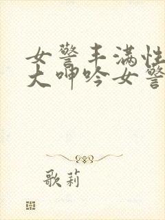 女警丰满性感粗大呻吟女警卧底小说