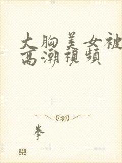 大胸美女被弄到高潮视频