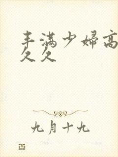 丰满少妇高潮久久久