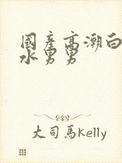 国产高潮白浆喷水男男