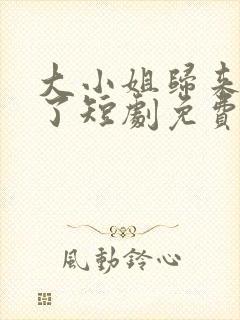 大小姐归来飒疯了短剧免费播放最新