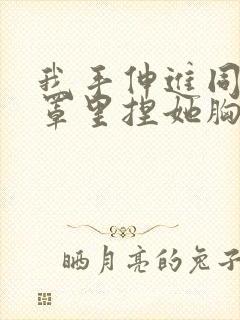 我手伸进同桌奶罩里捏她胸