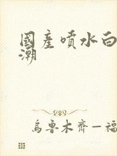 国产喷水白浆高潮