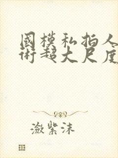 国模私拍人体艺术超大尺度套图