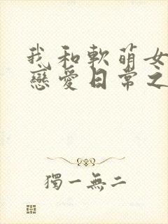 我和软萌女友的恋爱日常之类的小说