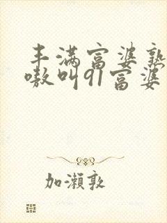 丰满富婆熟女嗷嗷叫91富婆