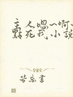 主人嗯~啊~快点死我小说