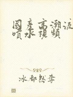 国产高潮流白浆喷水视频