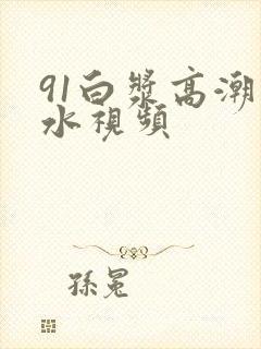 91白浆高潮喷水视频