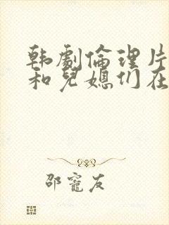 韩剧伦理片公公和儿媳们在线播放