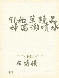 91嫩草精品少妇高潮喷水