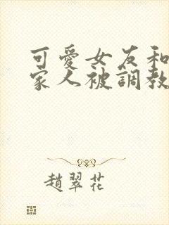 可爱女友和她的家人被调教小说