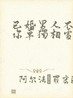 已婚男人不敢和你单独相处