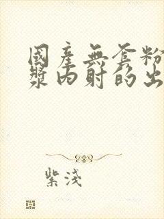 国产无套粉嫩白浆内射的出处