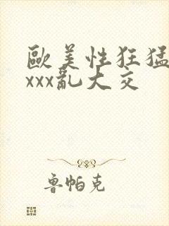 欧美性狂猛xxxxx乱大交