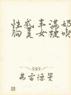 性感丰满奶乳软胸美女被吃小说