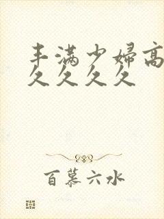 丰满少妇高潮久久久久久