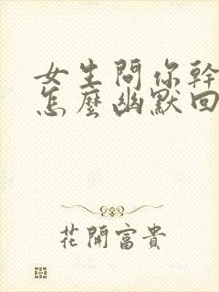 女生问你干嘛呢怎么幽默回复