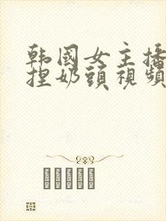 韩国女主播色诱捏奶头视频网站