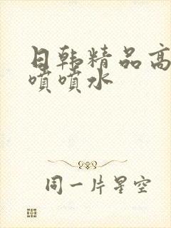 日韩精品高潮狂喷喷水