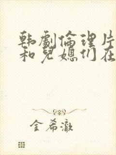 韩剧伦理片公公和儿媳们在线播放