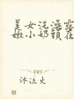 美女洗澡露出粉嫩小奶头在线观看